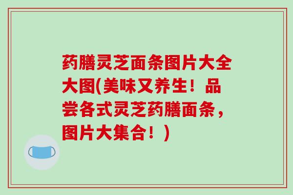 药膳灵芝面条图片大全大图(美味又养生！品尝各式灵芝药膳面条，图片大集合！)