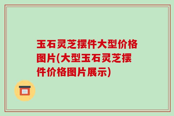 玉石灵芝摆件大型价格图片(大型玉石灵芝摆件价格图片展示)