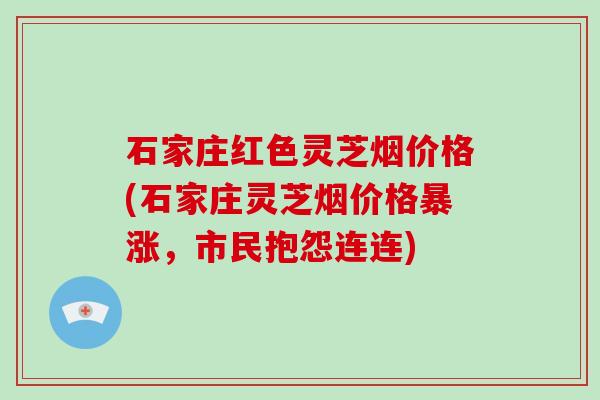 石家庄红色灵芝烟价格(石家庄灵芝烟价格暴涨,市民抱怨连连)