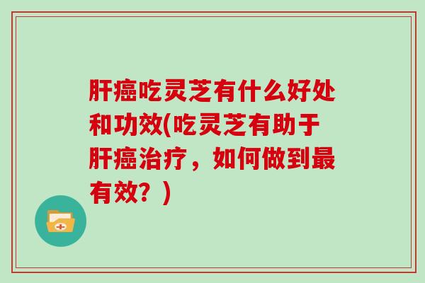肝癌吃灵芝有什么好处和功效(吃灵芝有助于肝癌治疗,如何做到最有效?)