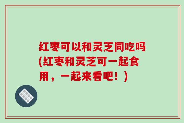 红枣可以和灵芝同吃吗(红枣和灵芝可一起食用,一起来看吧!)