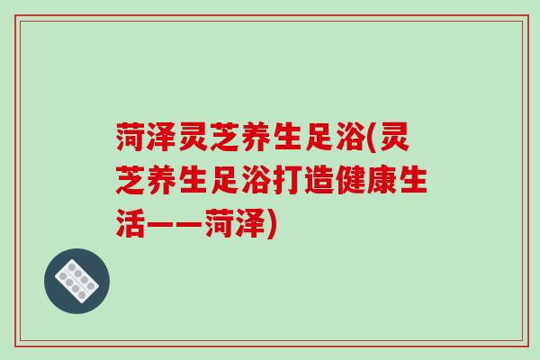 菏泽灵芝养生足浴(灵芝养生足浴打造健康生活——菏泽)