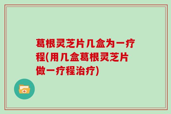 葛根灵芝片几盒为一疗程(用几盒葛根灵芝片做一疗程治疗)