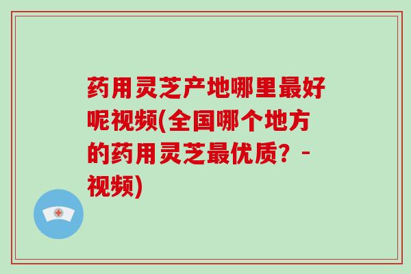 药用灵芝产地哪里最好呢视频(全国哪个地方的药用灵芝最优质?-视频)