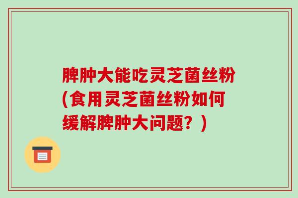 脾肿大能吃灵芝菌丝粉(食用灵芝菌丝粉如何缓解脾肿大问题？)