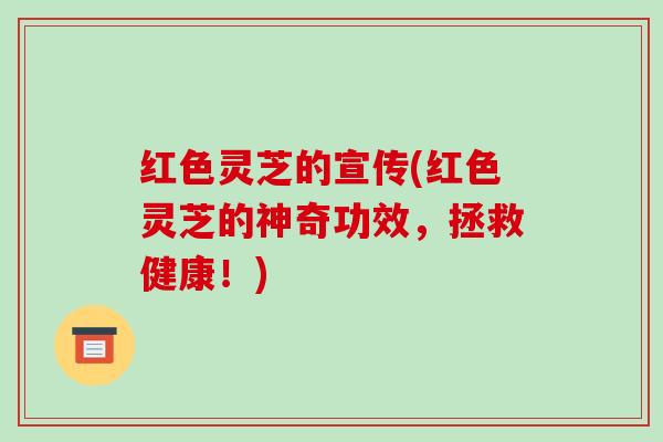 红色灵芝的宣传(红色灵芝的神奇功效，拯救健康！)