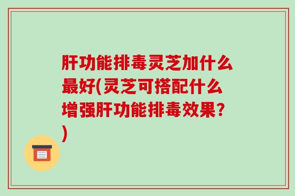 肝功能排毒灵芝加什么最好(灵芝可搭配什么增强肝功能排毒效果？)