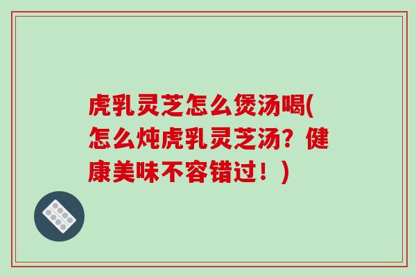 虎乳灵芝怎么煲汤喝(怎么炖虎乳灵芝汤?健康美味不容错过!)