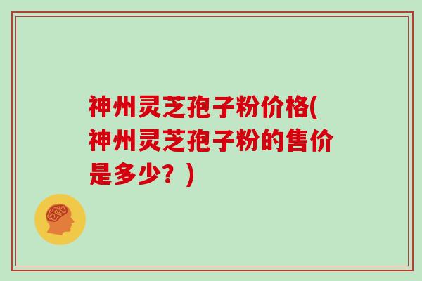 神州灵芝孢子粉价格(神州灵芝孢子粉的售价是多少？)
