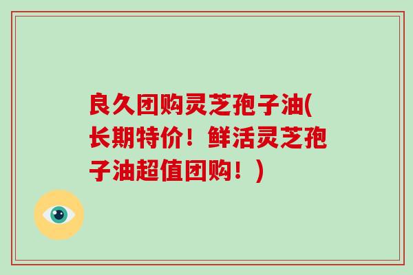 良久团购灵芝孢子油(长期特价！鲜活灵芝孢子油超值团购！)