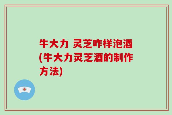 牛大力 灵芝咋样泡酒(牛大力灵芝酒的制作方法)