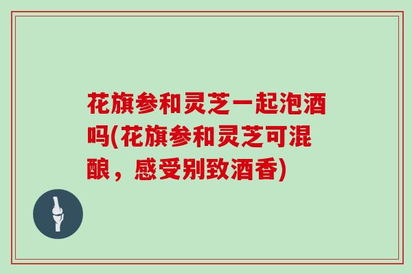 花旗参和灵芝一起泡酒吗(花旗参和灵芝可混酿，感受别致酒香)
