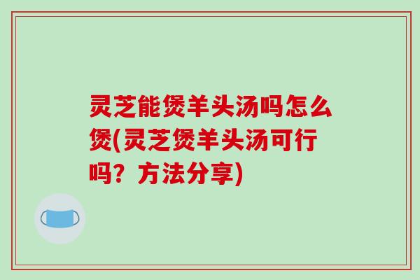 灵芝能煲羊头汤吗怎么煲(灵芝煲羊头汤可行吗?方法分享)