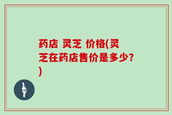 药店 灵芝 价格(灵芝在药店售价是多少？)