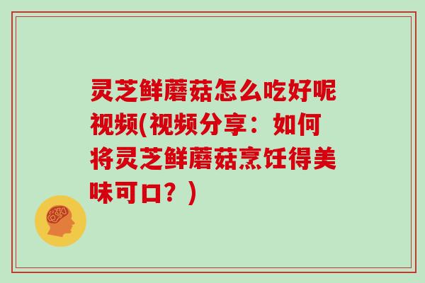 灵芝鲜蘑菇怎么吃好呢视频(视频分享:如何将灵芝鲜蘑菇烹饪得美味可口?)