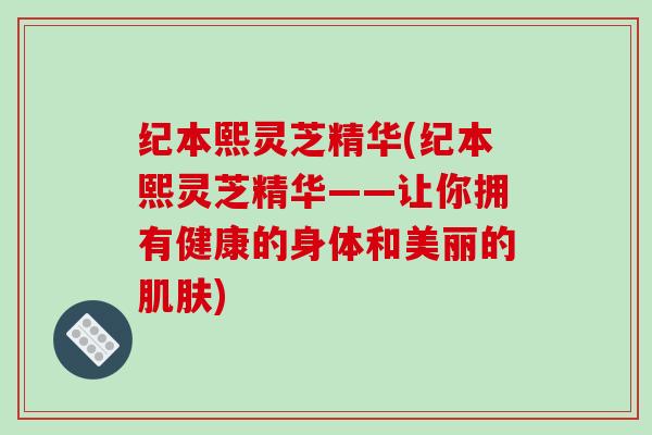 纪本熙灵芝精华(纪本熙灵芝精华——让你拥有健康的身体和美丽的肌肤)