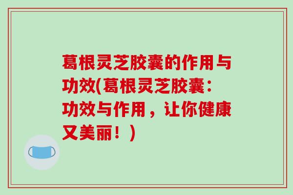 葛根灵芝胶囊的作用与功效(葛根灵芝胶囊：功效与作用，让你健康又美丽！)