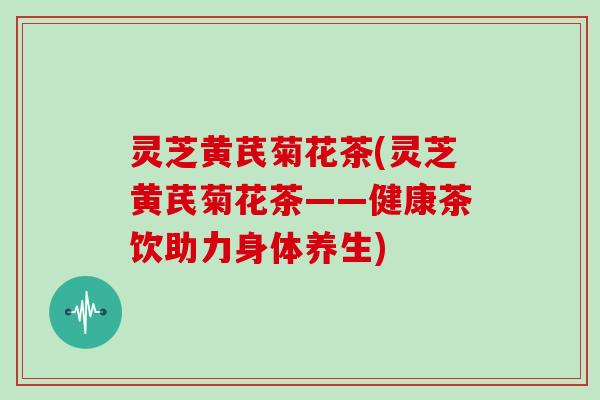 灵芝黄芪菊花茶(灵芝黄芪菊花茶——健康茶饮助力身体养生)