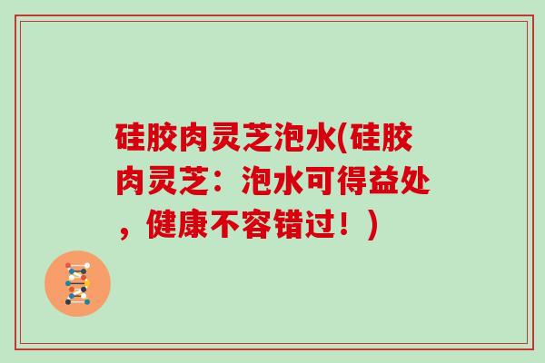 硅胶肉灵芝泡水(硅胶肉灵芝:泡水可得益处,健康不容错过!)
