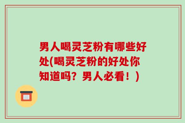 男人喝灵芝粉有哪些好处(喝灵芝粉的好处你知道吗?男人必看!)