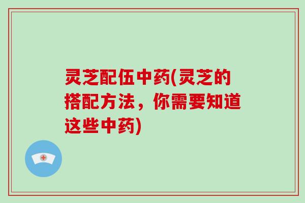 灵芝配伍中药(灵芝的搭配方法，你需要知道这些中药)