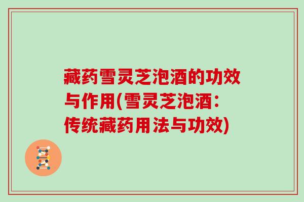 藏药雪灵芝泡酒的功效与作用(雪灵芝泡酒:传统藏药用法与功效)