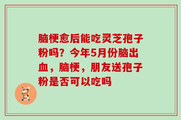 脑梗愈后能吃灵芝孢子粉吗？今年5月份脑出血，脑梗，朋友送孢子粉是否可以吃吗