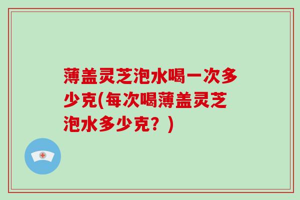 薄盖灵芝泡水喝一次多少克(每次喝薄盖灵芝泡水多少克?)