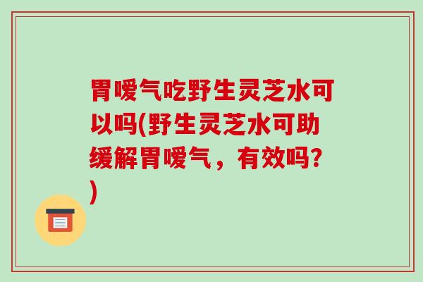 胃嗳气吃野生灵芝水可以吗(野生灵芝水可助缓解胃嗳气,有效吗?)
