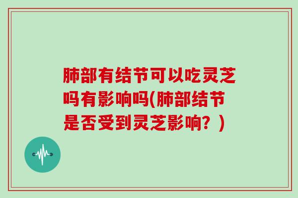 肺部有结节可以吃灵芝吗有影响吗(肺部结节是否受到灵芝影响?)
