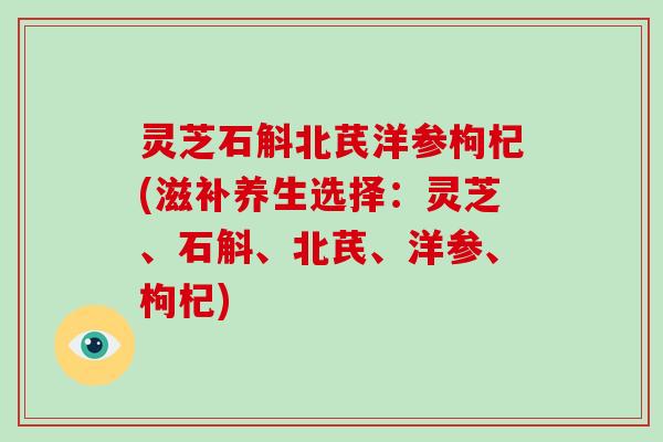 灵芝石斛北芪洋参枸杞(滋补养生选择:灵芝、石斛、北芪、洋参、枸杞)
