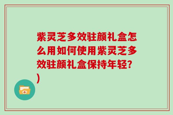 紫灵芝多效驻颜礼盒怎么用如何使用紫灵芝多效驻颜礼盒保持年轻？)