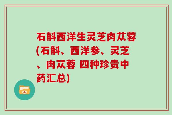 石斛西洋生灵芝肉苁蓉(石斛、西洋参、灵芝、肉苁蓉 四种珍贵中药汇总)