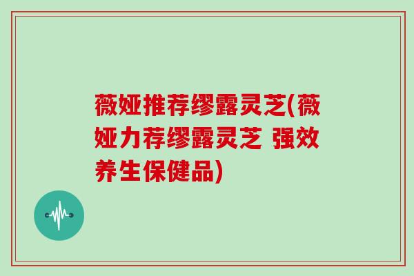 薇娅推荐缪露灵芝(薇娅力荐缪露灵芝 强效养生保健品)