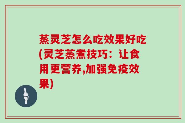 蒸灵芝怎么吃效果好吃(灵芝蒸煮技巧:让食用更营养,加强免疫效果)