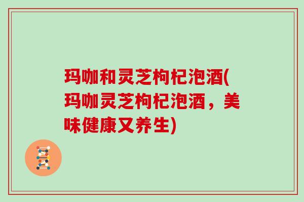 玛咖和灵芝枸杞泡酒(玛咖灵芝枸杞泡酒,美味健康又养生)