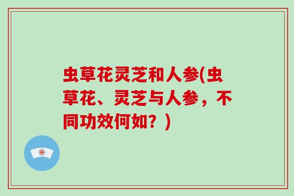 虫草花灵芝和人参(虫草花、灵芝与人参,不同功效何如?)