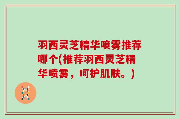 羽西灵芝精华喷雾推荐哪个(推荐羽西灵芝精华喷雾,呵护肌肤。)