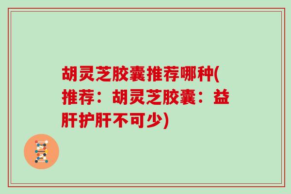 胡灵芝胶囊推荐哪种(推荐:胡灵芝胶囊:益肝护肝不可少)