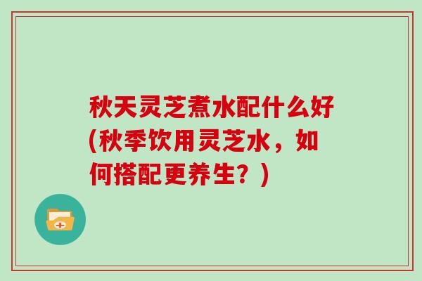 秋天灵芝煮水配什么好(秋季饮用灵芝水,如何搭配更养生?)