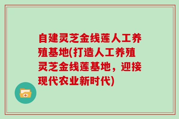 自建灵芝金线莲人工养殖基地(打造人工养殖灵芝金线莲基地,迎接现代农业新时代)