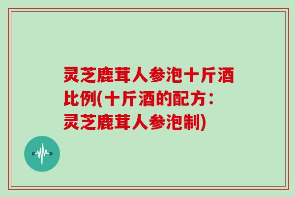 灵芝鹿茸人参泡十斤酒比例(十斤酒的配方：灵芝鹿茸人参泡制)