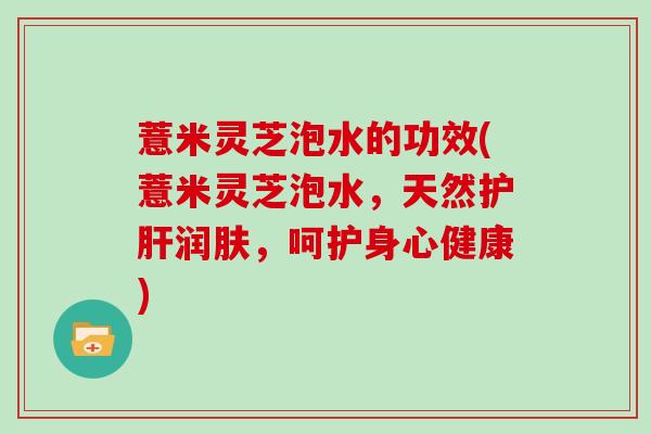 薏米灵芝泡水的功效(薏米灵芝泡水,天然护肝润肤,呵护身心健康)