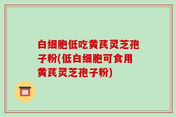 白细胞低吃黄芪灵芝孢子粉(低白细胞可食用黄芪灵芝孢子粉)