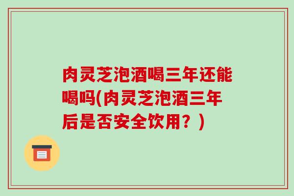 肉灵芝泡酒喝三年还能喝吗(肉灵芝泡酒三年后是否安全饮用？)