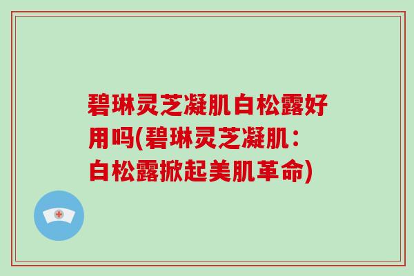 碧琳灵芝凝肌白松露好用吗(碧琳灵芝凝肌：白松露掀起美肌革命)