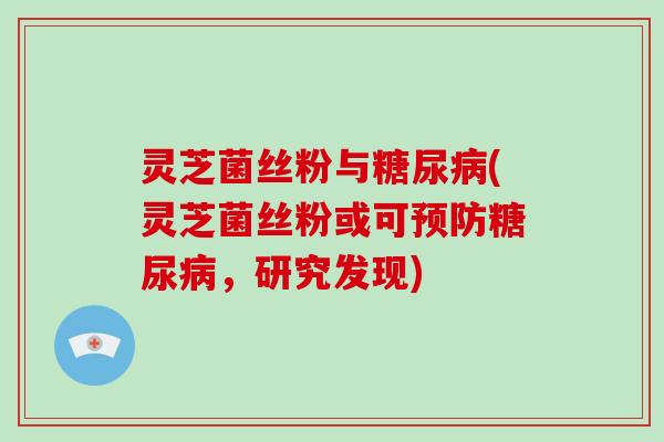 灵芝菌丝粉与糖尿病(灵芝菌丝粉或可预防糖尿病,研究发现)
