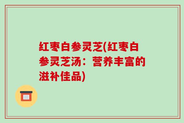 红枣白参灵芝(红枣白参灵芝汤：营养丰富的滋补佳品)