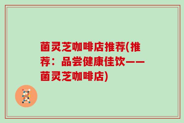 菌灵芝咖啡店推荐(推荐:品尝健康佳饮——菌灵芝咖啡店)