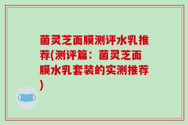 菌灵芝面膜测评水乳推荐(测评篇:菌灵芝面膜水乳套装的实测推荐)